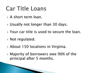  A short term loan.
 Usually not longer than 30 days.
 Your car title is used to secure the loan.
 Not regulated.
 About 150 locations in Virginia.
 Majority of borrowers owe 90% of the
principal after 5 months.
 