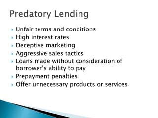  Unfair terms and conditions
 High interest rates
 Deceptive marketing
 Aggressive sales tactics
 Loans made without consideration of
borrower’s ability to pay
 Prepayment penalties
 Offer unnecessary products or services
 