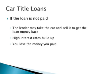  If the loan is not paid
◦ The lender may take the car and sell it to get the
loan money back
◦ High interest rates build up
◦ You lose the money you paid
 