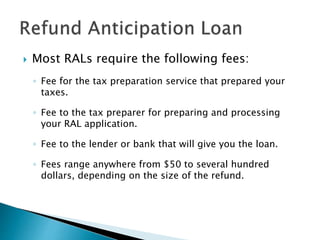  Most RALs require the following fees:
◦ Fee for the tax preparation service that prepared your
taxes.
◦ Fee to the tax preparer for preparing and processing
your RAL application.
◦ Fee to the lender or bank that will give you the loan.
◦ Fees range anywhere from $50 to several hundred
dollars, depending on the size of the refund.
 
