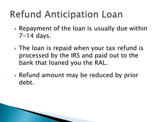  Repayment of the loan is usually due within
7-14 days.
 The loan is repaid when your tax refund is
processed by the IRS and paid out to the
bank that loaned you the RAL.
 Refund amount may be reduced by prior
debt.
 