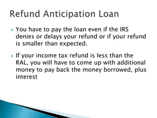  You have to pay the loan even if the IRS
denies or delays your refund or if your refund
is smaller than expected.
 If your income tax refund is less than the
RAL, you will have to come up with additional
money to pay back the money borrowed, plus
interest
 
