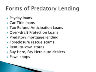  Payday loans
 Car Title loans
 Tax Refund Anticipation Loans
 Over-draft Protection Loans
 Predatory mortgage lending
 Foreclosure rescue scams
 Rent-to-own stores
 Buy Here, Pay Here auto dealers
 Pawn shops
 
