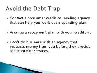  Contact a consumer credit counseling agency
that can help you work out a spending plan.
 Arrange a repayment plan with your creditors.
 Don’t do business with an agency that
requests money from you before they provide
assistance or services.
 