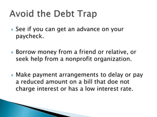  See if you can get an advance on your
paycheck.
 Borrow money from a friend or relative, or
seek help from a nonprofit organization.
 Make payment arrangements to delay or pay
a reduced amount on a bill that doe not
charge interest or has a low interest rate.
 