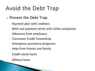  Prevent the Debt Trap
◦ Payment plan with creditors
◦ Work out payment terms with utility companies
◦ Advances from employers
◦ Consumer Credit Counseling
◦ Emergency assistance programs
◦ Help from friends and family
◦ Credit union loans
◦ Military loans
 