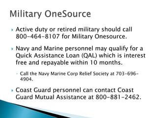  Active duty or retired military should call
800-464-8107 for Military Onesource.
 Navy and Marine personnel may qualify for a
Quick Assistance Loan (QAL) which is interest
free and repayable within 10 months.
◦ Call the Navy Marine Corp Relief Society at 703-696-
4904.
 Coast Guard personnel can contact Coast
Guard Mutual Assistance at 800-881-2462.
 