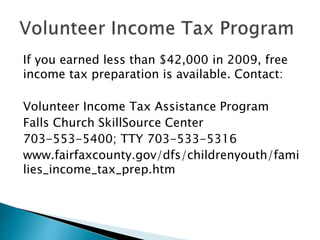 If you earned less than $42,000 in 2009, free
income tax preparation is available. Contact:
Volunteer Income Tax Assistance Program
Falls Church SkillSource Center
703-553-5400; TTY 703-533-5316
www.fairfaxcounty.gov/dfs/childrenyouth/fami
lies_income_tax_prep.htm
 