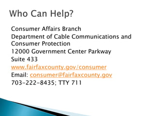 Consumer Affairs Branch
Department of Cable Communications and
Consumer Protection
12000 Government Center Parkway
Suite 433
www.fairfaxcounty.gov/consumer
Email: consumer@fairfaxcounty.gov
703-222-8435; TTY 711
 