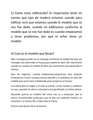 1) Como estas edificando? Es importante tener en
cuenta que tipo de madera estamos usando para
edificar será que estamos usando le modelo que se
nos fue dado, cuando no edificamos conforme al
modelo que se nos fue dado es cuando empezamos
a tener problemas, por que el señor tiene un
modelo


2) Cual es el modelo que llevas?
A)en noviazgo,cuando no un noviazgo comforme al modelo de Dios ese
noviazgo esta destinado al fracazo,que podemos decir del matrimonio
cuando no usamos el modelo de Dios ese matrimonio esta destinado al
fracazo,

b)en los negocios, cuando empezamos,empezamos bien después
empezamos a hacer trampa,tranzas,robando a tu prójimo,y te sales del
modelo que senor tiene establecido,estas propenzo al fracazo

c) la biblia dice en hageo 1; 8 sube al monte, y traer madera y reedificar
la casa; y pondré en ella mi voluntad y seré glorificado, ha dicho Jehová

d)cuando quieras un modelo del senor nos va a costar,por que lo
bueno, lo perdurable cuesta,por que no dijo usa cualquier madera, no
necesitas ir al monte; No, el dijo sube al monte.

f) tienes que buscar de su precencia
 