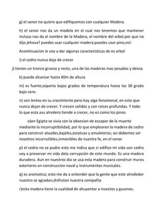 g) el senor no quiere que edifiquemos con cualquier Madera.

    h) el senor nos da un modelo en el cual nos tenemos que mantener
    incluso nos da el nombre de la Madera, el nombre del arbol.por que no
    dijo jehova? puedes usar cualquier madera;puedes usar pino,no!

    Acontinuacion le voy a dar algunas caracteristicas de es arbol

    i) el cedro nunca deja de crecer

j) tienen un tronco grueso y recto, una de las maderas mas pesadas y densa

    k) puede alcanzar hasta 40m de altura

    m) es fuerte;soporta bajos grados de temperatura hasta los 30 grado
    bajo cero.

    n) son lentos en su crecimiento pero hay algo fenomenal, en esto que
    nunca dejan de crecer. Y crecen solidos y con raíces profundas. Y todo
    lo que esta asu alredero tiende a crecer, no es como los pinos

         o)en Egipto se vivía con la obsesion de escapar de la muerte
    mediante la incorruptibilidad, por lo que emplearon la madera de cedro
    para construir ataúdes,bajeles,estatuas y amuleteros; asi debemos ser
    nosotros incorrutibles,inmovibles de nuestra fe, en el senor

    p) el cedro no se pudre esto me indica que si edifico mi vida con cedro
    voy a preservar mi vida dela corrupción de este mundo. Es una madera
    duradera. Aun en nuestros dia se usa esta madera para construir muros
    exteriores en construccion naval y instrumentos musicales.

    q) es aromatica; esto me da a entender que la gente que este alrededor
    nuestro se agradan,disfrutan nuestra compañía

    r)esta madera tiene la cualidad de ahuyentar a insectos y gusanos.
 