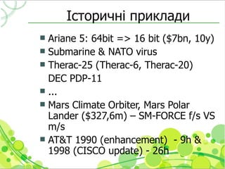 Історичні приклади
 Ariane 5: 64bit => 16 bit ($7bn, 10y)
 Submarine & NATO virus
 Therac-25 (Therac-6, Therac-20)
  DEC PDP-11
 ...
 Mars Climate Orbiter, Mars Polar
  Lander ($327,6m) – SM-FORCE f/s VS
  m/s
 AT&T 1990 (enhancement) - 9h &
  1998 (CISCO update) - 26h
 