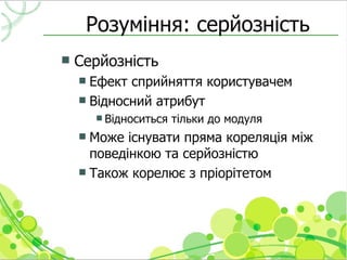 Розуміння: серйозність
   Серйозність
     Ефект сприйняття користувачем
     Відносний атрибут
         Відноситься   тільки до модуля
     Може існувати пряма кореляція між
      поведінкою та серйозністю
     Також корелює з пріорітетом
 