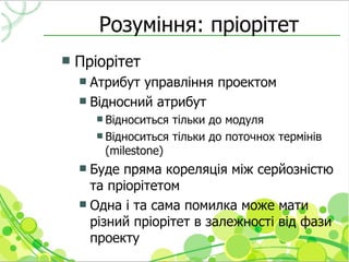 Розуміння: пріорітет
   Пріорітет
     Атрибут управління проектом
     Відносний атрибут
         Відноситься тільки до модуля
         Відноситься тільки до поточнох термінів
          (milestone)
     Буде пряма кореляція між серйозністю
      та пріорітетом
     Одна і та сама помилка може мати
      різний пріорітет в залежності від фази
      проекту
 