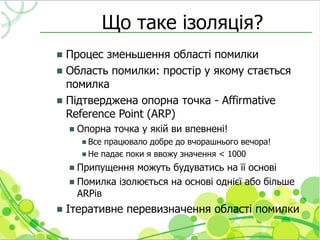 Що таке ізоляція?
 Процес зменьшення області помилки
 Область помилки: простір у якому стається
  помилка
 Підтверджена опорна точка - Affirmative
  Reference Point (ARP)
       Опорна точка у якій ви впевнені!
          Все працювало добре до вчорашнього вечора!
          Не падає поки я ввожу значення < 1000

     Припущення можуть будуватись на її основі
     Помилка ізолюється на основі однієї або більше
      ARPів
   Ітеративне перевизначення області помилки
 