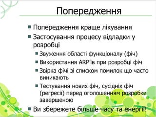 Попередження
 Попередження краще лікування
 Застосування процесу відладки у
  розробці
     Звуження області функціоналу (фіч)
     Використання ARP’ів при розробці фіч
     Звірка фічі зі списком помилок що часто
      виникають
     Тестування нових фіч, сусідніх фіч
      (регресії) перед оголошенням розробки
      завершеною
   Ви збережете більше часу та енергії!
 