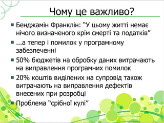 Чому це важливо?
 Бенджамін Франклін: “У цьому житті немає
  нічого визначеного крім смерті та податків”
 ...а тепер і помилок у програмному
  забезпеченні
 50% бюджетів на обробку даних витрачають
  на виправлення програмних помилок
 20% коштів виділених на супровід також
  витрачають на виправлення дефектів
  внесених при розробці
 Проблема “срібної кулі”
 