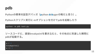 pdb
Pythonの標準対話型デバッガ（python debugerの略だと思う）。
Pythonスクリプト実行に-mオプションを付けてpdbを起動したり
python -m pdb test.py
ソースコードに、直接breakpointを...
