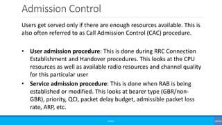 Admission Control
©3G4G
Users get served only if there are enough resources available. This is
also often referred to as Call Admission Control (CAC) procedure.
• User admission procedure: This is done during RRC Connection
Establishment and Handover procedures. This looks at the CPU
resources as well as available radio resources and channel quality
for this particular user
• Service admission procedure: This is done when RAB is being
established or modified. This looks at bearer type (GBR/non-
GBR), priority, QCI, packet delay budget, admissible packet loss
rate, ARP, etc.
 