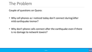 The Problem
©3G4G
Couple of questions on Quora:
• Why cell phones as I noticed today don't connect during/after
mild earthquake tremor?
• Why don't phone calls connect after the earthquake even if there
is no damage to network towers?
 