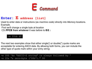 Enter: E address [list]
Used to enter data or instructions (as machine code) directly into Memory locations.
Example.
First we'll change a single byte at location
CS:FFCB from whatever it was before to D2 :
-e ffcb d2
The next two examples show that either single(') or double(") quote marks are
acceptable for entering ASCII data. By allowing both forms, you can include the
other type of quote mark within your entry string:
-e 200 'An "ASCII-Z string" is always followed by '
-e 22a "a zero-byte ('00h')." 00
 