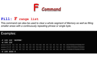 Fill: F range list
This command can also be used to clear a whole segment of Memory as well as filling
smaller areas with a continuously repeating phrase or single byte.
Examples:
-f 100 12f 'BUFFER'
-d 100 12f
xxxx:0100 42 55 46 46 45 52 42 55-46 46 45 52 42 55 46 46 BUFFERBUFFERBUFF
xxxx:0110 45 52 42 55 46 46 45 52-42 55 46 46 45 52 42 55 ERBUFFERBUFFERBU
xxxx:0120 46 46 45 52 42 55 46 46-45 52 42 55 46 46 45 52 FFERBUFFERBUFFER
-f 100 ffff 0
 