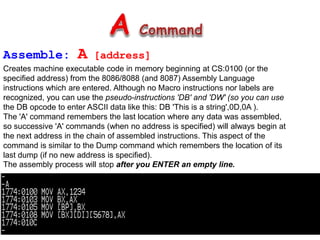 Assemble: A [address]
Creates machine executable code in memory beginning at CS:0100 (or the
specified address) from the 8086/8088 (and 8087) Assembly Language
instructions which are entered. Although no Macro instructions nor labels are
recognized, you can use the pseudo-instructions 'DB' and 'DW' (so you can use
the DB opcode to enter ASCII data like this: DB 'This is a string',0D,0A ).
The 'A' command remembers the last location where any data was assembled,
so successive 'A' commands (when no address is specified) will always begin at
the next address in the chain of assembled instructions. This aspect of the
command is similar to the Dump command which remembers the location of its
last dump (if no new address is specified).
The assembly process will stop after you ENTER an empty line.
 