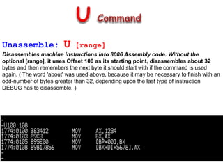 Unassemble: U [range]
Disassembles machine instructions into 8086 Assembly code. Without the
optional [range], it uses Offset 100 as its starting point, disassembles about 32
bytes and then remembers the next byte it should start with if the command is used
again. ( The word 'about' was used above, because it may be necessary to finish with an
odd-number of bytes greater than 32, depending upon the last type of instruction
DEBUG has to disassemble. )
 