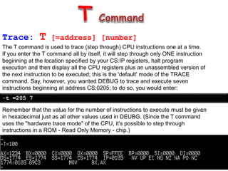 Trace: T [=address] [number]
The T command is used to trace (step through) CPU instructions one at a time.
If you enter the T command all by itself, it will step through only ONE instruction
beginning at the location specified by your CS:IP registers, halt program
execution and then display all the CPU registers plus an unassembled version of
the next instruction to be executed; this is the 'default' mode of the TRACE
command. Say, however, you wanted DEBUG to trace and execute seven
instructions beginning at address CS:0205; to do so, you would enter:
-t =205 7
Remember that the value for the number of instructions to execute must be given
in hexadecimal just as all other values used in DEUBG. (Since the T command
uses the "hardware trace mode" of the CPU, it's possible to step through
instructions in a ROM - Read Only Memory - chip.)
 