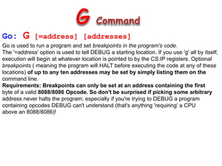 Go: G [=address] [addresses]
Go is used to run a program and set breakpoints in the program's code.
The '=address' option is used to tell DEBUG a starting location. If you use 'g' all by itself,
execution will begin at whatever location is pointed to by the CS:IP registers. Optional
breakpoints ( meaning the program will HALT before executing the code at any of these
locations) of up to any ten addresses may be set by simply listing them on the
command line.
Requirements: Breakpoints can only be set at an address containing the first
byte of a valid 8088/8086 Opcode. So don't be surprised if picking some arbitrary
address never halts the program; especially if you're trying to DEBUG a program
containing opcodes DEBUG can't understand (that's anything 'requiring' a CPU
above an 8088/8086)!
 