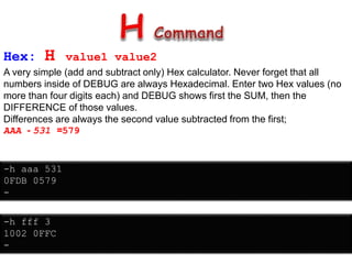 Hex: H value1 value2
A very simple (add and subtract only) Hex calculator. Never forget that all
numbers inside of DEBUG are always Hexadecimal. Enter two Hex values (no
more than four digits each) and DEBUG shows first the SUM, then the
DIFFERENCE of those values.
Differences are always the second value subtracted from the first;
AAA - 531 =579
-h aaa 531
0FDB 0579
-
-h fff 3
1002 0FFC
-
 