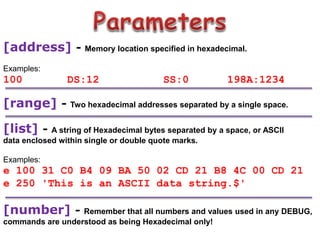 [address] - Memory location specified in hexadecimal.
Examples:
100 DS:12 SS:0 198A:1234
[range] - Two hexadecimal addresses separated by a single space.
[list] - A string of Hexadecimal bytes separated by a space, or ASCII
data enclosed within single or double quote marks.
Examples:
e 100 31 C0 B4 09 BA 50 02 CD 21 B8 4C 00 CD 21
e 250 'This is an ASCII data string.$'
[number] - Remember that all numbers and values used in any DEBUG,
commands are understood as being Hexadecimal only!
 