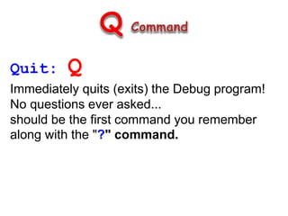 Quit: Q
Immediately quits (exits) the Debug program!
No questions ever asked...
should be the first command you remember
along with the "?" command.
 