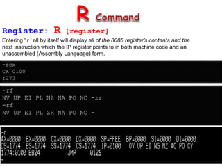 Register: R [register]
Entering ' r ' all by itself will display all of the 8086 register's contents and the
next instruction which the IP register points to in both machine code and an
unassembled (Assembly Language) form.
-rcx
CX 0100
:273
-rf
NV UP EI PL NZ NA PO NC -zr
-rf
NV UP EI PL ZR NA PO NC -
-
 
