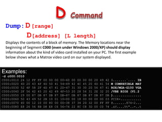 Dump:D[range]
D[address] [L length]
Displays the contents of a block of memory. The Memory locations near the
beginning of Segment C000 (even under Windows 2000/XP) should display
information about the kind of video card installed on your PC. The first example
below shows what a Matrox video card on our system displayed.
Examples:
-d c000:0010
C000:0010 24 12 FF FF 00 00 00 00-60 00 00 00 00 20 49 42 $.......`.... IB
C000:0020 4D 20 43 4F 4D 50 41 54-49 42 4C 45 20 4D 41 54 M COMPATIBLE MAT
C000:0030 52 4F 58 2F 4D 47 41 2D-47 31 30 30 20 56 47 41 ROX/MGA-G100 VGA
C000:0040 2F 56 42 45 20 42 49 4F-53 20 28 56 31 2E 32 20 /VBE BIOS (V1.2
C000:0050 29 00 87 DB 87 DB 87 DB-87 DB 87 DB 87 DB 87 DB )...............
C000:0060 50 43 49 52 2B 10 01 10-00 00 18 00 00 00 00 03 PCIR+...........
C000:0070 40 00 12 10 00 80 00 00-38 37 34 2D 32 00 FF FF @.......874-2...
C000:0080 E8 26 56 8B D8 E8 C6 56-74 22 8C C8 3D 00 C0 74 .&V....Vt"..=..t
 