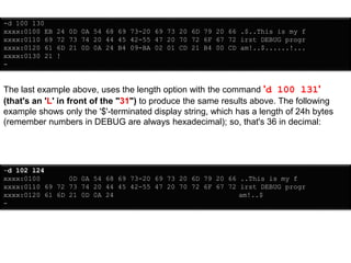 -d 100 130
xxxx:0100 EB 24 0D 0A 54 68 69 73-20 69 73 20 6D 79 20 66 .$..This is my f
xxxx:0110 69 72 73 74 20 44 45 42-55 47 20 70 72 6F 67 72 irst DEBUG progr
xxxx:0120 61 6D 21 0D 0A 24 B4 09-BA 02 01 CD 21 B4 00 CD am!..$......!...
xxxx:0130 21 !
-
The last example above, uses the length option with the command 'd 100 l31'
(that's an 'L' in front of the "31") to produce the same results above. The following
example shows only the '$'-terminated display string, which has a length of 24h bytes
(remember numbers in DEBUG are always hexadecimal); so, that's 36 in decimal:
-d 102 l24
xxxx:0100 0D 0A 54 68 69 73-20 69 73 20 6D 79 20 66 ..This is my f
xxxx:0110 69 72 73 74 20 44 45 42-55 47 20 70 72 6F 67 72 irst DEBUG progr
xxxx:0120 61 6D 21 0D 0A 24 am!..$
-
 
