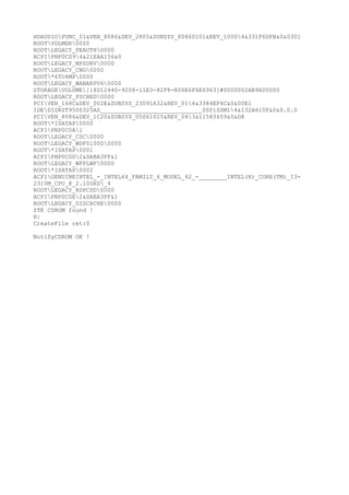 HDAUDIOFUNC_01&VEN_8086&DEV_2805&SUBSYS_80860101&REV_10004&331F6DFB&0&0301
ROOTVOLMGR0000
ROOTLEGACY_PEAUTH0000
ACPIPNP0C094&21EAA156&0
ROOTLEGACY_MPSDRV0000
ROOTLEGACY_CNG0000
ROOT*6TO4MP0000
ROOTLEGACY_WANARPV60000
STORAGEVOLUME{18D12440-9208-11E3-82F8-806E6F6E6963}#0000002AB9A00000
ROOTLEGACY_PSCHED0000
PCIVEN_168C&DEV_002E&SUBSYS_23091A32&REV_014&3384EF4C&0&00E1
IDEDISKST9500325AS_____________________________0001SDM14&132A610F&0&0.0.0
PCIVEN_8086&DEV_1C20&SUBSYS_05061025&REV_043&11583659&0&D8
ROOT*ISATAP0000
ACPIPNP0C0A1
ROOTLEGACY_CSC0000
ROOTLEGACY_WDF010000000
ROOT*ISATAP0001
ACPIPNP0C0D2&DABA3FF&1
ROOTLEGACY_WFPLWF0000
ROOT*ISATAP0002
ACPIGENUINEINTEL_-_INTEL64_FAMILY_6_MODEL_42_-________INTEL(R)_CORE(TM)_I3-
2310M_CPU_@_2.10GHZ_4
ROOTLEGACY_RDPCDD0000
ACPIPNP0C0E2&DABA3FF&1
ROOTLEGACY_DISCACHE0000
ZTE CDROM found !
H:
CreateFile ret:0
NotifyCDROM OK !
 