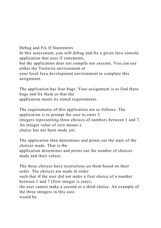 Debug and Fix If Statements
In this assessment, you will debug and fix a given Java console
application that uses if statements,
but the application does not compile nor execute. You can use
either the Toolwire environment or
your local Java development environment to complete this
assignment.
The application has four bugs. Your assignment is to find these
bugs and fix them so that the
application meets its stated requirements.
The requirements of this application are as follows: The
application is to prompt the user to enter 3
integers representing three choices of numbers between 1 and 7.
An integer value of zero means a
choice has not been made yet.
The application then determines and prints out the state of the
choices made. That is the
application determines and prints out the number of choices
made and their values.
The three choices have restrictions on them based on their
order. The choices are made in order
such that if the user did not make a first choice of a number
between 1 and 7 (first integer is zero),
the user cannot make a second or a third choice. An example of
the three integers in this case
would be:
 