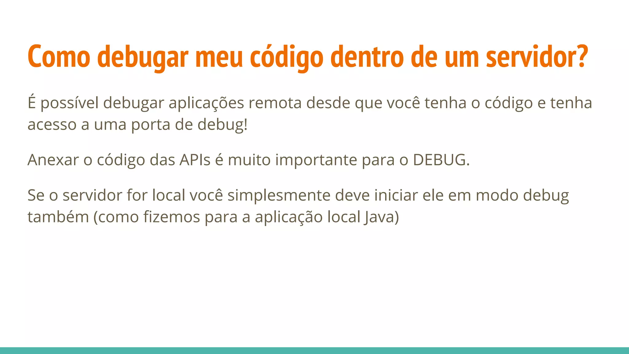 Como debugar meu código dentro de um servidor? É possível debugar aplicações remota desde que você tenha o código e tenha acesso a uma porta de debug! Anexar o código das APIs é muito importante para o DEBUG. Se o servidor for local você simplesmente deve iniciar ele em modo debug também (como fizemos para a aplicação local Java) 