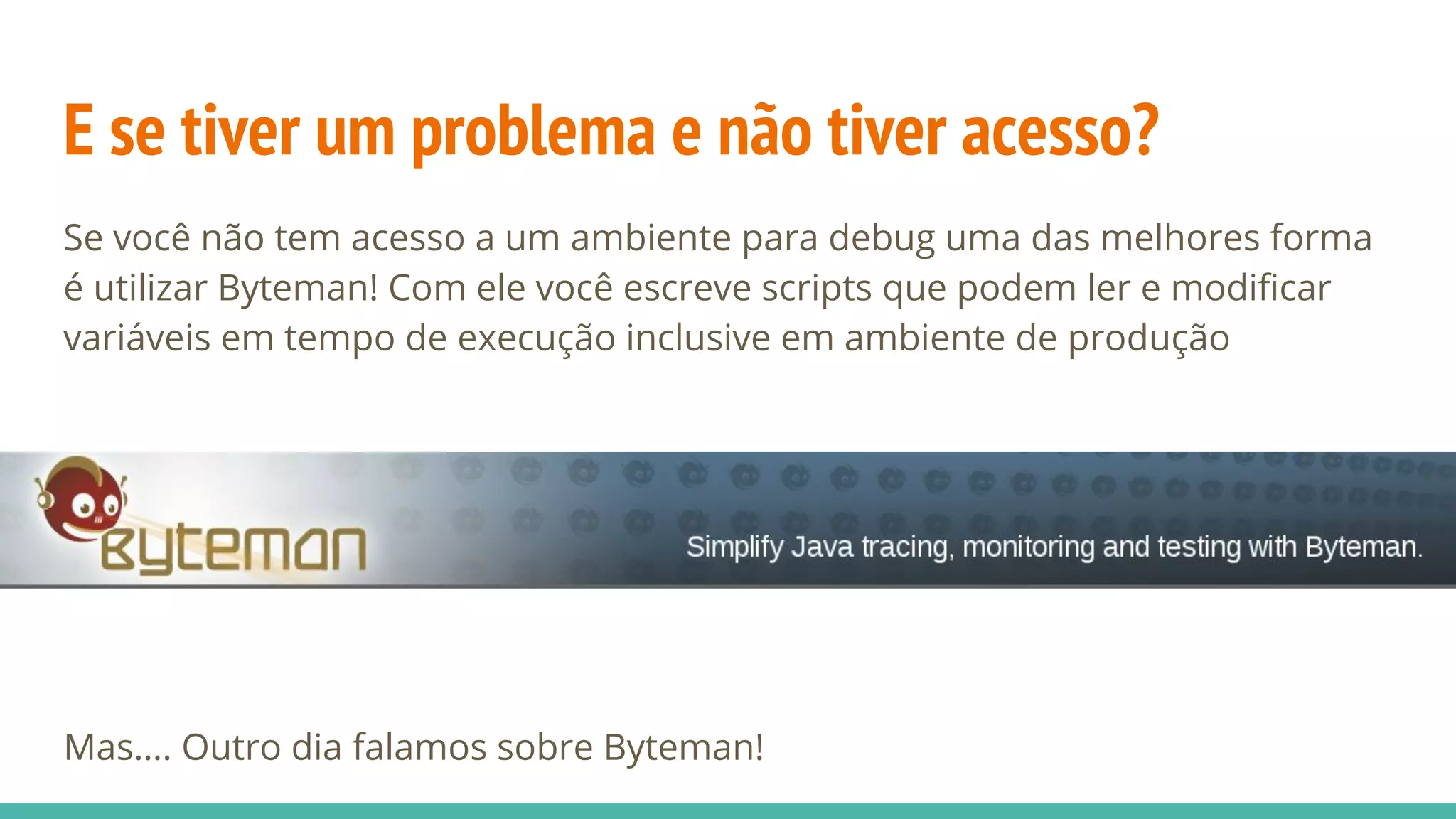 E se tiver um problema e não tiver acesso? Se você não tem acesso a um ambiente para debug uma das melhores forma é utilizar Byteman! Com ele você escreve scripts que podem ler e modificar variáveis em tempo de execução inclusive em ambiente de produção Mas…. Outro dia falamos sobre Byteman! 