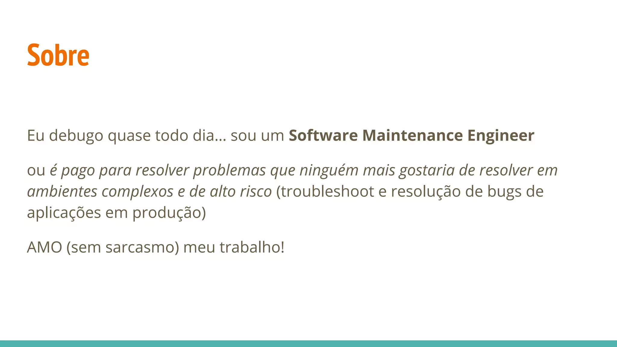 Sobre Eu debugo quase todo dia… sou um Software Maintenance Engineer ou é pago para resolver problemas que ninguém mais gostaria de resolver em ambientes complexos e de alto risco (troubleshoot e resolução de bugs de aplicações em produção) AMO (sem sarcasmo) meu trabalho! 