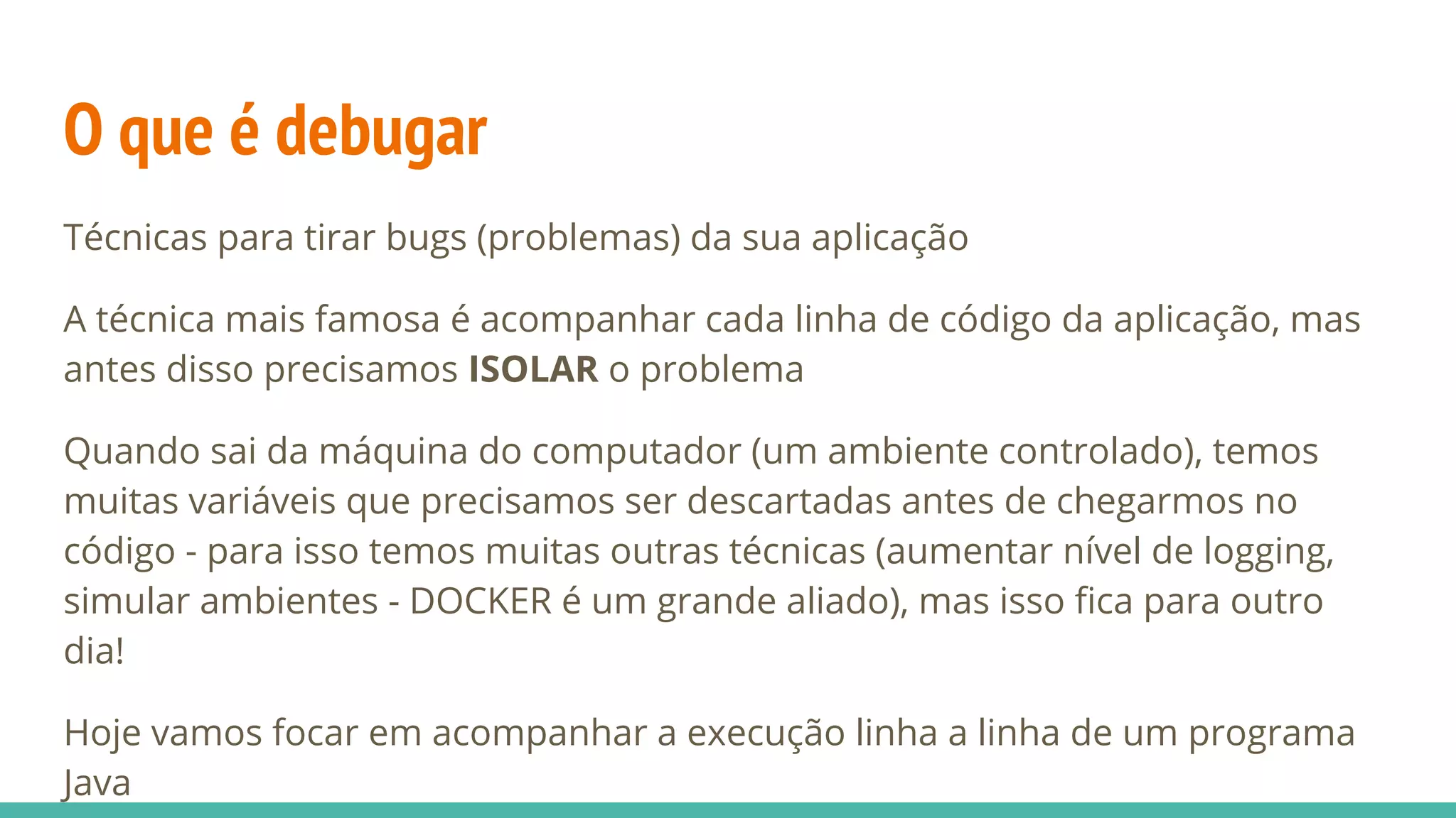 O que é debugar Técnicas para tirar bugs (problemas) da sua aplicação A técnica mais famosa é acompanhar cada linha de código da aplicação, mas antes disso precisamos ISOLAR o problema Quando sai da máquina do computador (um ambiente controlado), temos muitas variáveis que precisamos ser descartadas antes de chegarmos no código - para isso temos muitas outras técnicas (aumentar nível de logging, simular ambientes - DOCKER é um grande aliado), mas isso fica para outro dia! Hoje vamos focar em acompanhar a execução linha a linha de um programa Java 