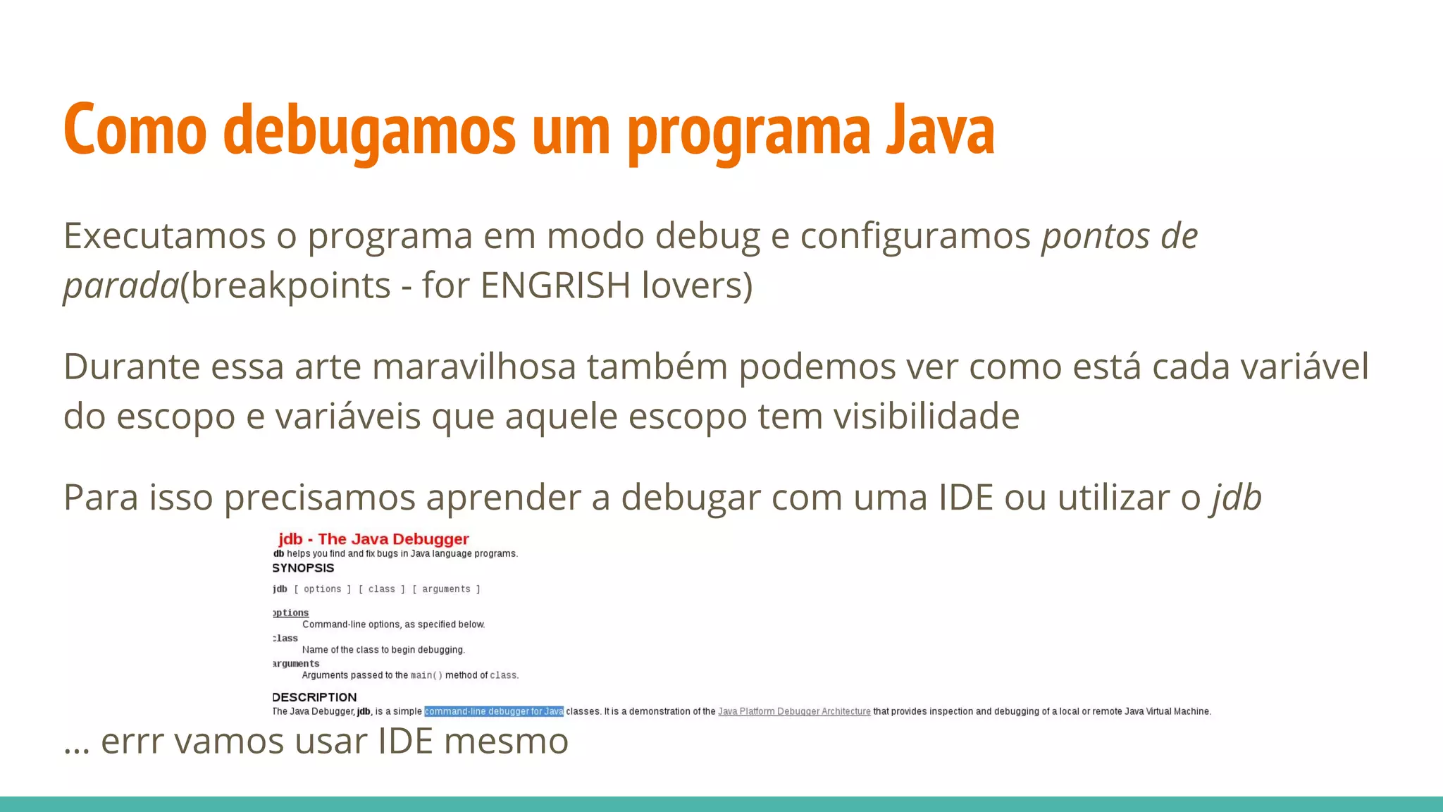 Como debugamos um programa Java Executamos o programa em modo debug e configuramos pontos de parada(breakpoints - for ENGRISH lovers) Durante essa arte maravilhosa também podemos ver como está cada variável do escopo e variáveis que aquele escopo tem visibilidade Para isso precisamos aprender a debugar com uma IDE ou utilizar o jdb … errr vamos usar IDE mesmo 