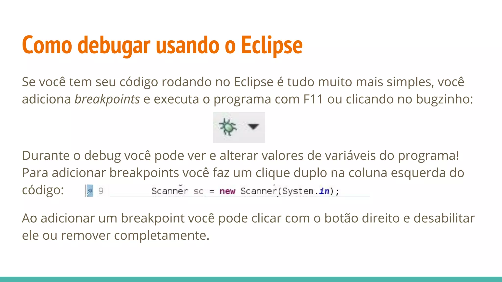 Como debugar usando o Eclipse Se você tem seu código rodando no Eclipse é tudo muito mais simples, você adiciona breakpoints e executa o programa com F11 ou clicando no bugzinho: Durante o debug você pode ver e alterar valores de variáveis do programa! Para adicionar breakpoints você faz um clique duplo na coluna esquerda do código: Ao adicionar um breakpoint você pode clicar com o botão direito e desabilitar ele ou remover completamente. 