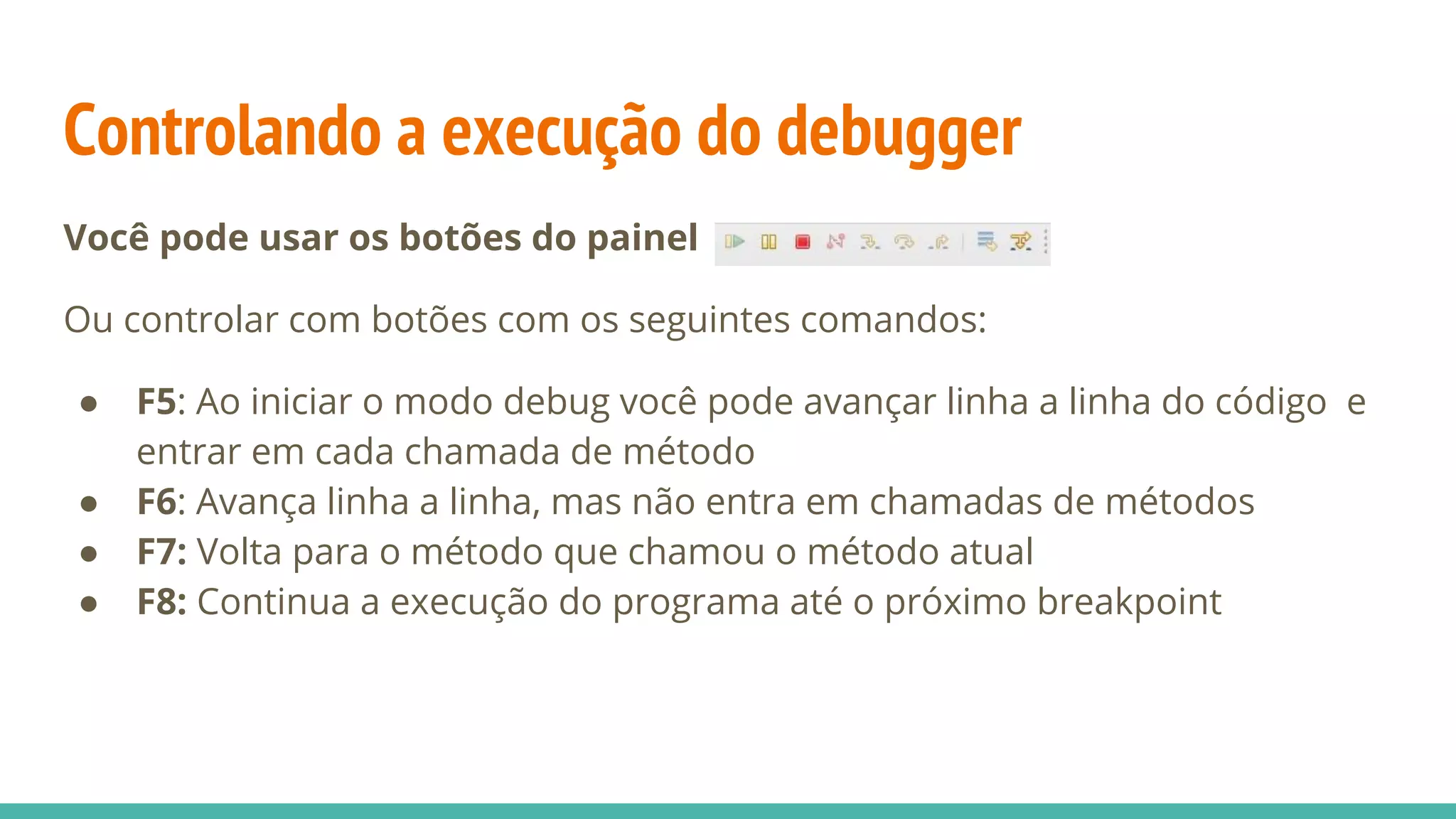 Controlando a execução do debugger Você pode usar os botões do painel Ou controlar com botões com os seguintes comandos: ● F5: Ao iniciar o modo debug você pode avançar linha a linha do código e entrar em cada chamada de método ● F6: Avança linha a linha, mas não entra em chamadas de métodos ● F7: Volta para o método que chamou o método atual ● F8: Continua a execução do programa até o próximo breakpoint 