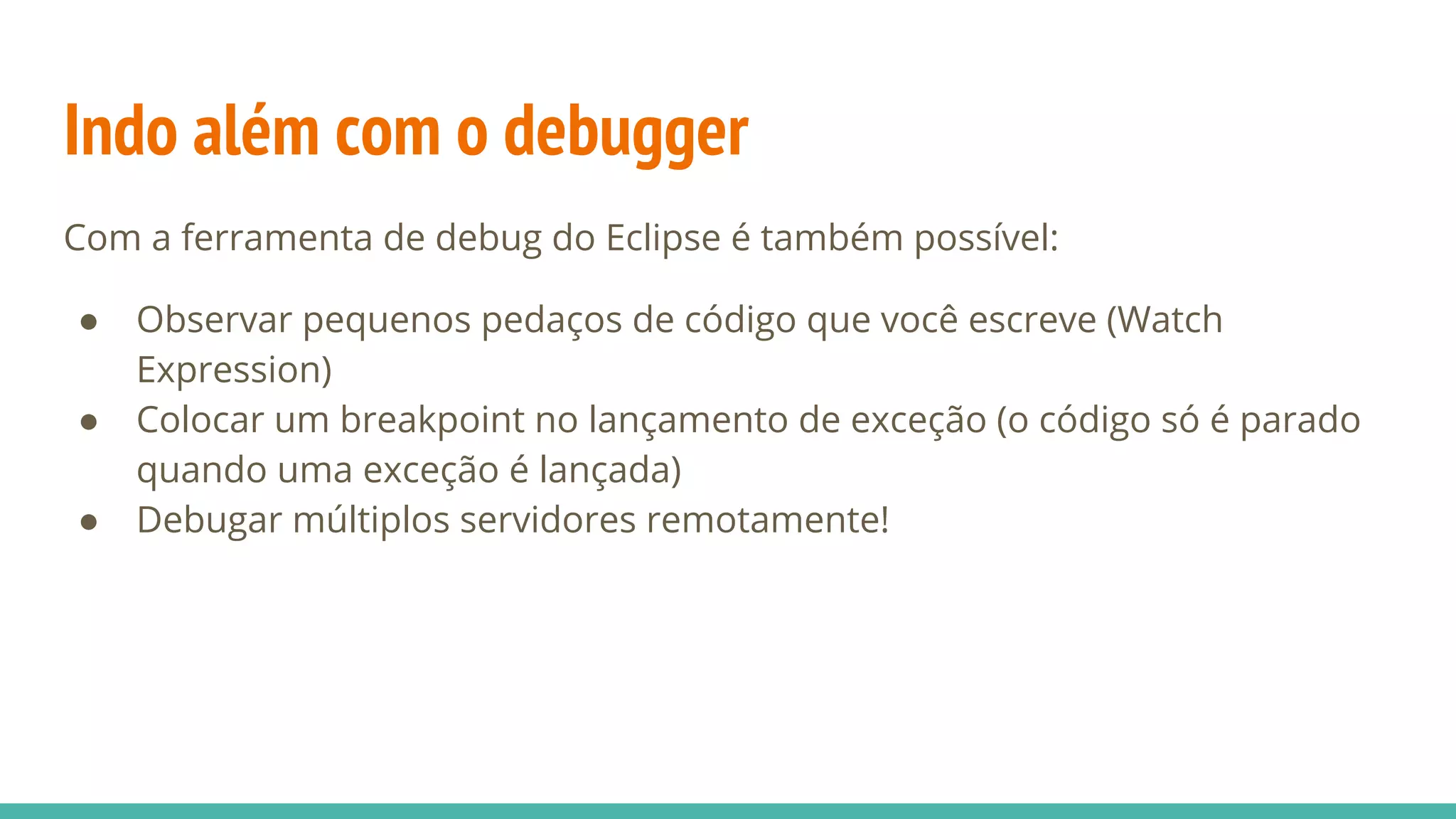 Indo além com o debugger Com a ferramenta de debug do Eclipse é também possível: ● Observar pequenos pedaços de código que você escreve (Watch Expression) ● Colocar um breakpoint no lançamento de exceção (o código só é parado quando uma exceção é lançada) ● Debugar múltiplos servidores remotamente! 