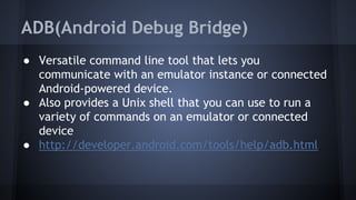 ADB(Android Debug Bridge)
● Versatile command line tool that lets you
communicate with an emulator instance or connected
Android-powered device.
● Also provides a Unix shell that you can use to run a
variety of commands on an emulator or connected
device
● http://developer.android.com/tools/help/adb.html
 