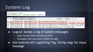 System Log
● 'Logcat' dumps a log of system messages
○ stack traces when throws an error
○ messages that you have written on app
● Use android.util.Log(String Tag, String msg) for input
message
 