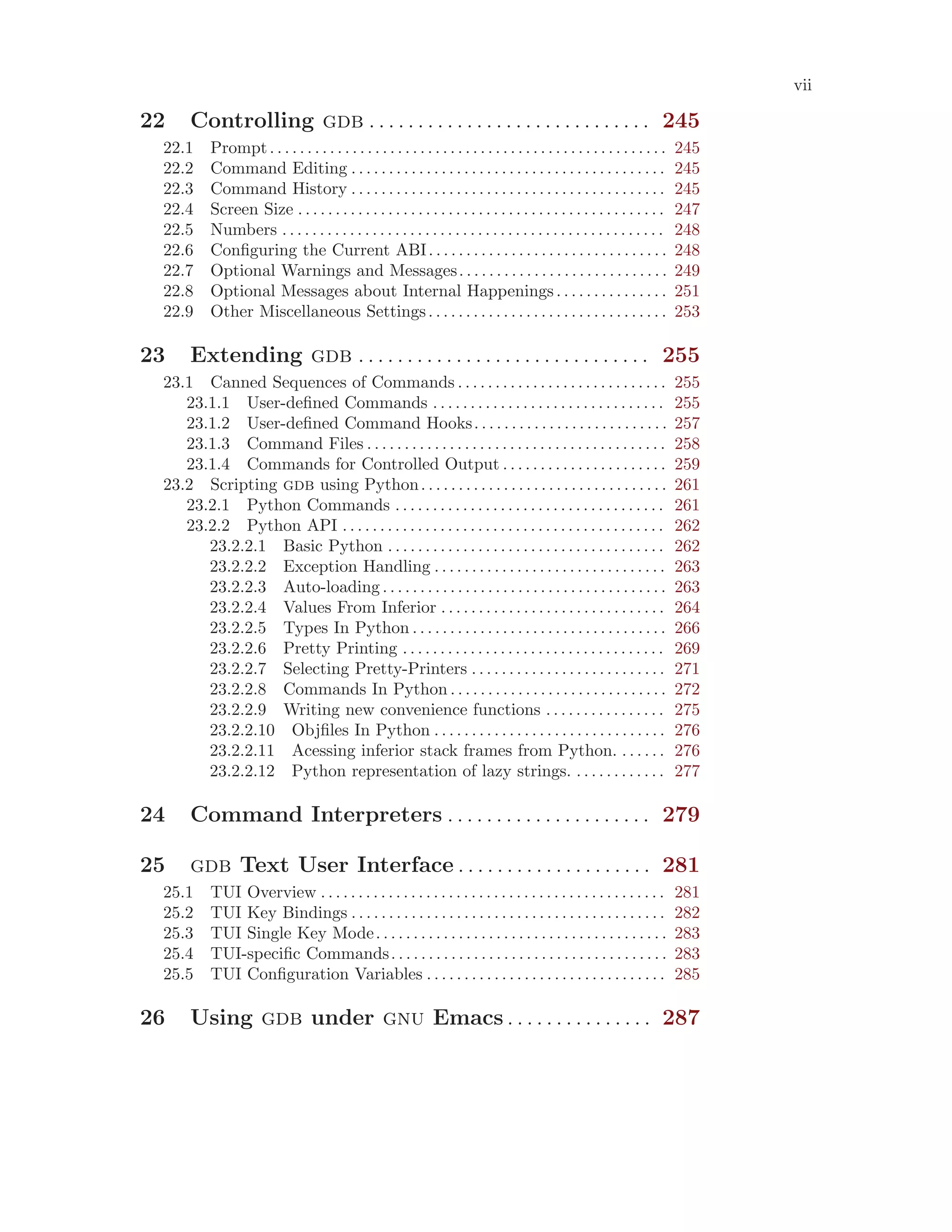 vii
22 Controlling gdb . . . . . . . . . . . . . . . . . . . . . . . . . . . . . 245
22.1 Prompt. . . . . . . . . . . . . . . . . . . . . . . . . . . . . . . . . . . . . . . . . . . . . . . . . . . . . 245
22.2 Command Editing . . . . . . . . . . . . . . . . . . . . . . . . . . . . . . . . . . . . . . . . . . 245
22.3 Command History . . . . . . . . . . . . . . . . . . . . . . . . . . . . . . . . . . . . . . . . . . 245
22.4 Screen Size . . . . . . . . . . . . . . . . . . . . . . . . . . . . . . . . . . . . . . . . . . . . . . . . . 247
22.5 Numbers . . . . . . . . . . . . . . . . . . . . . . . . . . . . . . . . . . . . . . . . . . . . . . . . . . . 248
22.6 Configuring the Current ABI. . . . . . . . . . . . . . . . . . . . . . . . . . . . . . . . 248
22.7 Optional Warnings and Messages. . . . . . . . . . . . . . . . . . . . . . . . . . . . 249
22.8 Optional Messages about Internal Happenings. . . . . . . . . . . . . . . 251
22.9 Other Miscellaneous Settings. . . . . . . . . . . . . . . . . . . . . . . . . . . . . . . . 253
23 Extending gdb . . . . . . . . . . . . . . . . . . . . . . . . . . . . . . 255
23.1 Canned Sequences of Commands . . . . . . . . . . . . . . . . . . . . . . . . . . . . 255
23.1.1 User-defined Commands . . . . . . . . . . . . . . . . . . . . . . . . . . . . . . . 255
23.1.2 User-defined Command Hooks. . . . . . . . . . . . . . . . . . . . . . . . . . 257
23.1.3 Command Files . . . . . . . . . . . . . . . . . . . . . . . . . . . . . . . . . . . . . . . . 258
23.1.4 Commands for Controlled Output . . . . . . . . . . . . . . . . . . . . . . 259
23.2 Scripting gdb using Python. . . . . . . . . . . . . . . . . . . . . . . . . . . . . . . . . 261
23.2.1 Python Commands . . . . . . . . . . . . . . . . . . . . . . . . . . . . . . . . . . . . 261
23.2.2 Python API . . . . . . . . . . . . . . . . . . . . . . . . . . . . . . . . . . . . . . . . . . . 262
23.2.2.1 Basic Python . . . . . . . . . . . . . . . . . . . . . . . . . . . . . . . . . . . . . 262
23.2.2.2 Exception Handling . . . . . . . . . . . . . . . . . . . . . . . . . . . . . . . 263
23.2.2.3 Auto-loading . . . . . . . . . . . . . . . . . . . . . . . . . . . . . . . . . . . . . . 263
23.2.2.4 Values From Inferior . . . . . . . . . . . . . . . . . . . . . . . . . . . . . . 264
23.2.2.5 Types In Python . . . . . . . . . . . . . . . . . . . . . . . . . . . . . . . . . . 266
23.2.2.6 Pretty Printing . . . . . . . . . . . . . . . . . . . . . . . . . . . . . . . . . . . 269
23.2.2.7 Selecting Pretty-Printers . . . . . . . . . . . . . . . . . . . . . . . . . . 271
23.2.2.8 Commands In Python . . . . . . . . . . . . . . . . . . . . . . . . . . . . . 272
23.2.2.9 Writing new convenience functions . . . . . . . . . . . . . . . . 275
23.2.2.10 Objfiles In Python . . . . . . . . . . . . . . . . . . . . . . . . . . . . . . . 276
23.2.2.11 Acessing inferior stack frames from Python. . . . . . . 276
23.2.2.12 Python representation of lazy strings. . . . . . . . . . . . . 277
24 Command Interpreters . . . . . . . . . . . . . . . . . . . . . 279
25 gdb Text User Interface . . . . . . . . . . . . . . . . . . . . 281
25.1 TUI Overview . . . . . . . . . . . . . . . . . . . . . . . . . . . . . . . . . . . . . . . . . . . . . . 281
25.2 TUI Key Bindings . . . . . . . . . . . . . . . . . . . . . . . . . . . . . . . . . . . . . . . . . . 282
25.3 TUI Single Key Mode. . . . . . . . . . . . . . . . . . . . . . . . . . . . . . . . . . . . . . . 283
25.4 TUI-specific Commands. . . . . . . . . . . . . . . . . . . . . . . . . . . . . . . . . . . . . 283
25.5 TUI Configuration Variables . . . . . . . . . . . . . . . . . . . . . . . . . . . . . . . . 285
26 Using gdb under gnu Emacs . . . . . . . . . . . . . . . 287
 