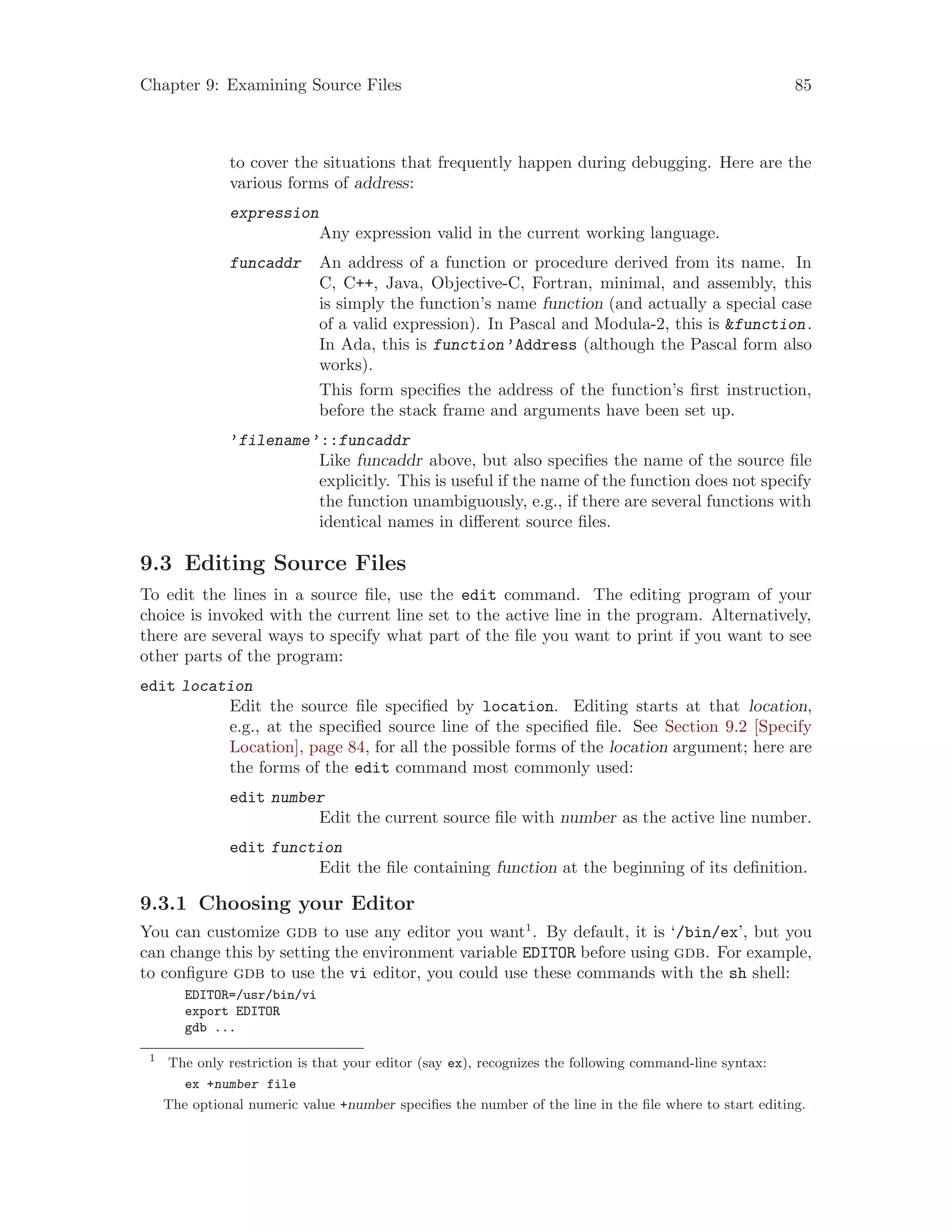 Chapter 9: Examining Source Files 85
to cover the situations that frequently happen during debugging. Here are the
various forms of address:
expression
Any expression valid in the current working language.
funcaddr An address of a function or procedure derived from its name. In
C, C++, Java, Objective-C, Fortran, minimal, and assembly, this
is simply the function’s name function (and actually a special case
of a valid expression). In Pascal and Modula-2, this is &function.
In Ada, this is function’Address (although the Pascal form also
works).
This form specifies the address of the function’s first instruction,
before the stack frame and arguments have been set up.
’filename’::funcaddr
Like funcaddr above, but also specifies the name of the source file
explicitly. This is useful if the name of the function does not specify
the function unambiguously, e.g., if there are several functions with
identical names in different source files.
9.3 Editing Source Files
To edit the lines in a source file, use the edit command. The editing program of your
choice is invoked with the current line set to the active line in the program. Alternatively,
there are several ways to specify what part of the file you want to print if you want to see
other parts of the program:
edit location
Edit the source file specified by location. Editing starts at that location,
e.g., at the specified source line of the specified file. See Section 9.2 [Specify
Location], page 84, for all the possible forms of the location argument; here are
the forms of the edit command most commonly used:
edit number
Edit the current source file with number as the active line number.
edit function
Edit the file containing function at the beginning of its definition.
9.3.1 Choosing your Editor
You can customize gdb to use any editor you want1
. By default, it is ‘/bin/ex’, but you
can change this by setting the environment variable EDITOR before using gdb. For example,
to configure gdb to use the vi editor, you could use these commands with the sh shell:
EDITOR=/usr/bin/vi
export EDITOR
gdb ...
1
The only restriction is that your editor (say ex), recognizes the following command-line syntax:
ex +number file
The optional numeric value +number specifies the number of the line in the file where to start editing.
 